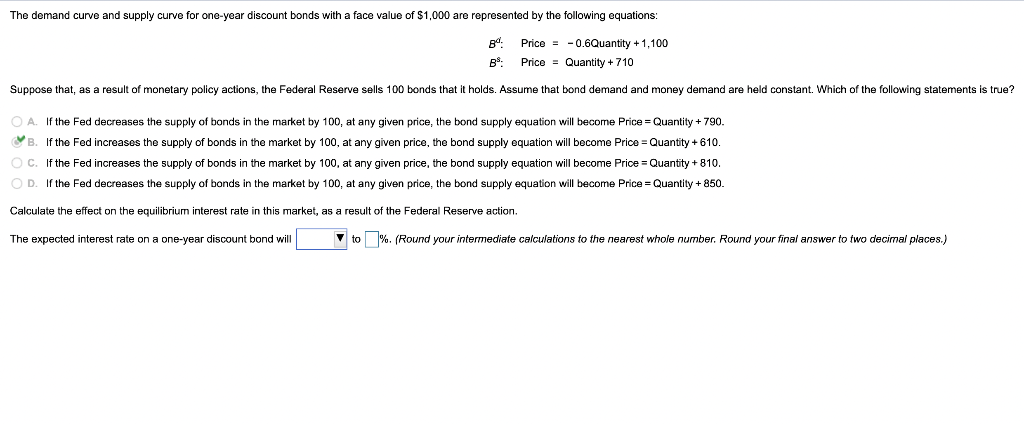 The demand curve and supply curve for one-year discount bonds with a face value of $1,000 are represented by the following equations:
Price = -0.6Quantity +1,100
B:
Price = Quantity + 710
Suppose that, as a result of monetary policy actions, the Federal Reserve sells 100 bonds that it holds. Assume that bond demand and money demand are held constant. Which of the following statements is true?
O A. If the Fed decreases the supply of bonds in the market by 100, at any given price, the bond supply equation will become Price = Quantity + 790.
OB. If the Fed increases the supply of bonds in the market by 100, at any given price, the bond supply equation will become Price = Quantity + 610.
O C. If the Fed increases the supply of bonds in the market by 100, at any given price, the bond supply equation will become Price = Quantity + 810.
OD.
If the Fed decreases the supply of bonds in the market by 100, at any given price, the bond supply equation will become Price = Quantity + 850.
Calculate the effect on the equilibrium interest rate in this market, as a result of the Federal Reserve action.
The expected interest rate on a one-year discount bond will
V to %. (Round your intermediate calculations to the nearest whole number. Round your final answer to two decimal places.)
