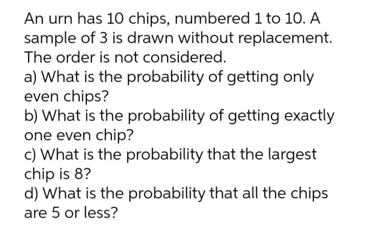 An urn has 10 chips, numbered 1 to 10. A
sample of 3 is drawn without replacement.
The order is not considered.
a) What is the probability of getting only
even chips?
b) What is the probability of getting exactly
one even chip?
c) What is the probability that the largest
chip is 8?
d) What is the probability that all the chips
are 5 or less?
