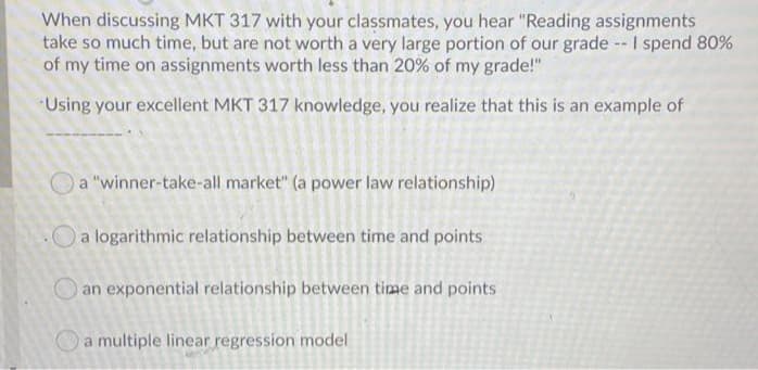When discussing MKT 317 with your classmates, you hear "Reading assignments
take so much time, but are not worth a very large portion of our grade -- I spend 80%
of my time on assignments worth less than 20% of my grade!"
Using your excellent MKT 317 knowledge, you realize that this is an example of
a "winner-take-all market" (a power law relationship)
.Oa logarithmic relationship between time and points
an exponential relationship between time and points
a multiple linear regression model
