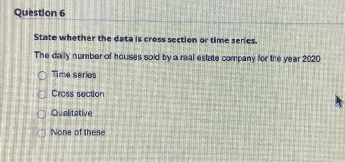 Question 6
State whether the data is cross section or time series.
The daily number of houses sold by a real estate company for the year 2020
Time series
Cross section
Qualitative
O None of these

