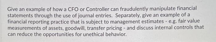 Give an example of how a CFO or Controller can fraudulently manipulate financial
statements through the use of journal entries. Separately, give an example of a
financial reporting practice that is subject to management estimates e.g. fair value
measurements of assets, goodwill, transfer pricing - and discuss internal controls that
can reduce the opportunities for unethical behavior.

