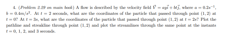 4. (Problem 2.29 on main book) A flow is described by the velocity field V = ayi + btj, where a =
0.2s-1,
%3D
b = 0.4m/s?. At t = 2 seconds, what are the coordinates of the particle that passed through point (1, 2) at
t = 0? At t = 3s, what are the coordinates of the particle that passed through point (1,2) at t = 2s? Plot the
pathline and streakline through point (1,2) and plot the streamlines through the same point at the instants
t = 0, 1, 2, and 3 seconds.

