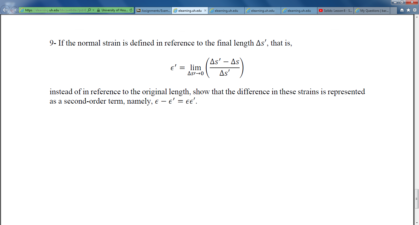 https://elearning.uh.edu/bbcswebdav/pid-6 O - A University of Hou. C
elearning.uh.edu xe elearning.uh.edu
e My Questions | bar.
O Solids: Lesson 6 - S..
Bb Assignments/Exam..
e elearning.uh.edu
elearning.uh.edu
9- If the normal strain is defined in reference to the final length As', that is,
(As' – As`
lim
Asi→0
e' =
As'
instead of in reference to the original length, show that the difference in these strains is represented
as a second-order term, namely, e – e' = ee'.
