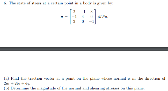 6. The state of stress at a certain point in a body is given by:
-1
3
-1
4
MPa.
3
-1
(a) Find the traction vector at a point on the plane whose normal is in the direction of
2e, + 2e2 + e3.
(b) Determine the magnitude of the normal and shearing stresses on this plane.
