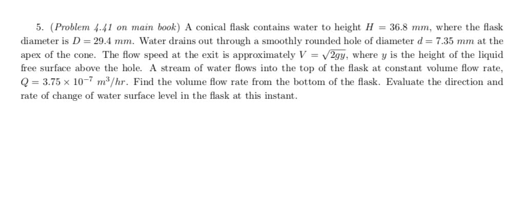 5. (Problem 4.41 on main book) A conical flask contains water to height H = 36.8 mm, where the flask
diameter is D = 29.4 mm. Water drains out through a smoothly rounded hole of diameter d = 7.35 mm at the
apex of the cone. The flow speed at the exit is approximately V = /2gy, where y is the height of the liquid
free surface above the hole. A stream of water flows into the top of the flask at constant volume flow rate,
Q = 3.75 x 10-7 m³/hr. Find the volume flow rate from the bottom of the flask. Evaluate the direction and
rate of change of water surface level in the flask at this instant.
