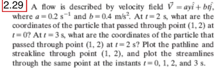 2.29 A flow is described by velocity field V = ayî + btj,
where a = 0.2 s-1 and b=0.4 m/s?. At t=2 s, what are the
coordinates of the particle that passed through point (1, 2) at
1= 0? At t = 3 s, what are the coordinates of the particle that
passed through point (1, 2) at t=2 s? Plot the pathline and
streakline through point (1, 2), and plot the streamlines
through the same point at the instants t= 0, 1, 2, and 3 s.
