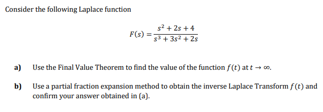 Consider the following Laplace function
s2 + 2s + 4
s3 + 3s2 + 2s
F(s)
Use the Final Value Theorem to find the value of the function f(t) at t → o.
a)
Use a partial fraction expansion method to obtain the inverse Laplace Transform f (t) and
b)
confirm your answer obtained in (a).
