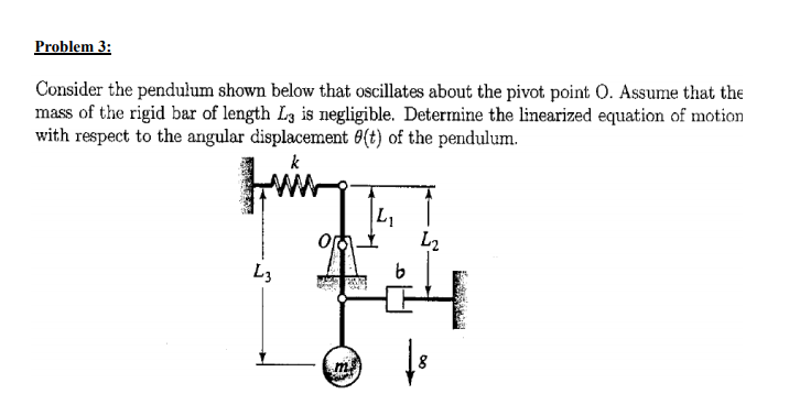 Problem 3:
Consider the pendulum shown below that oscillates about the pivot point O. Assume that the
mass of the rigid bar of length L3 is negligible. Determine the linearized equation of motion
with respect to the angular displacement 6(t) of the pendulum.
L1
L2
L3

