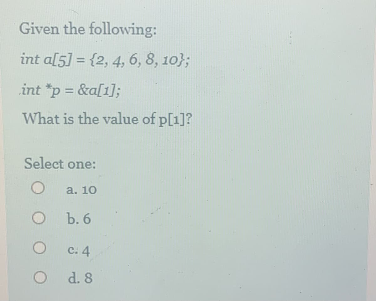 Given the following:
int a[5] = {2, 4, 6, 8, 10};
int *p = &a[1];
What is the value of p[1]?
Select one:
а. 10
Ъ. 6
с. 4
d. 8
