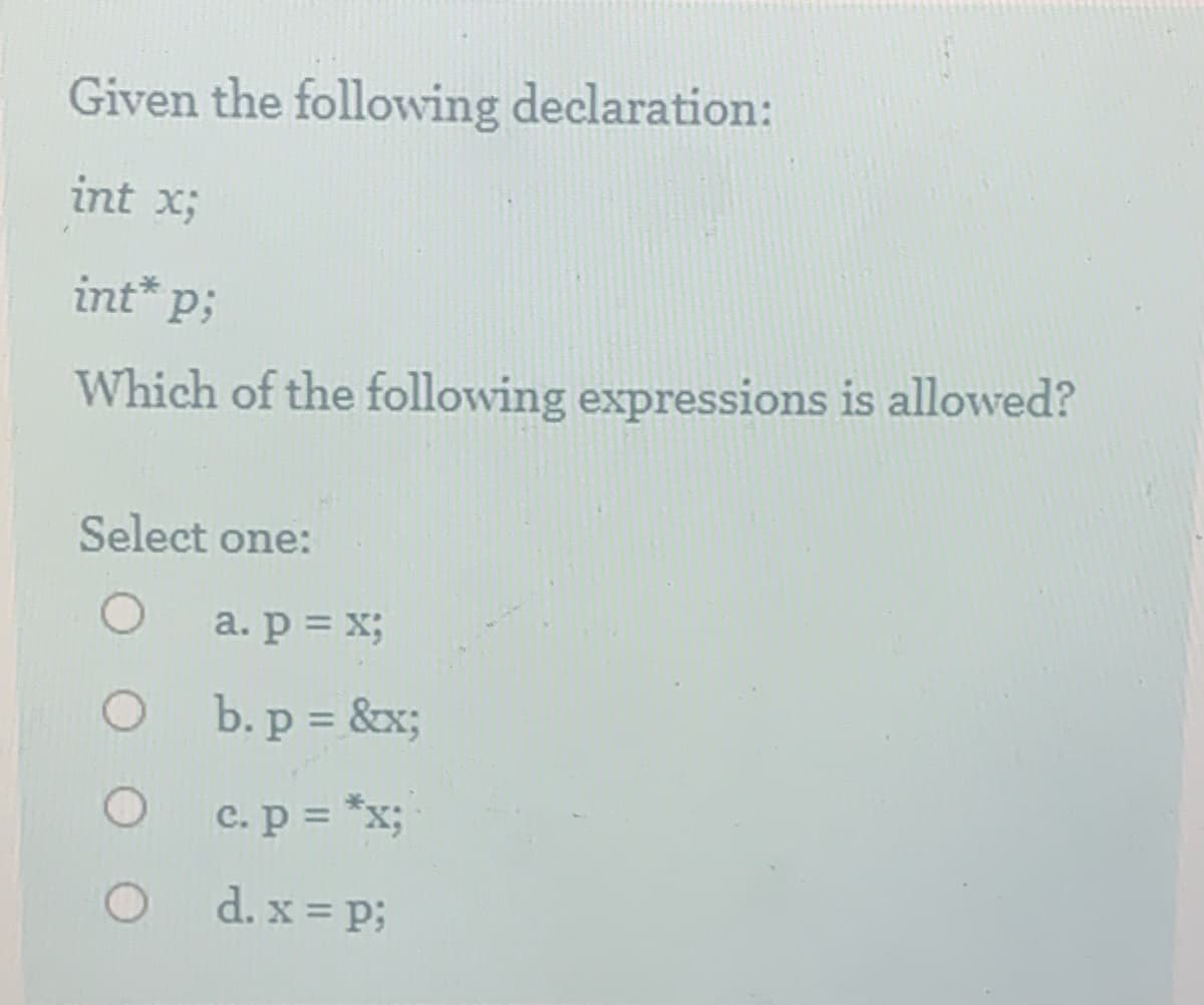Given the following declaration:
int x;
int* p;
Which of the following expressions is allowed?
Select one:
a. p = x;
b. p = &x;
%3D
C. p = *x;
d. x = p;
