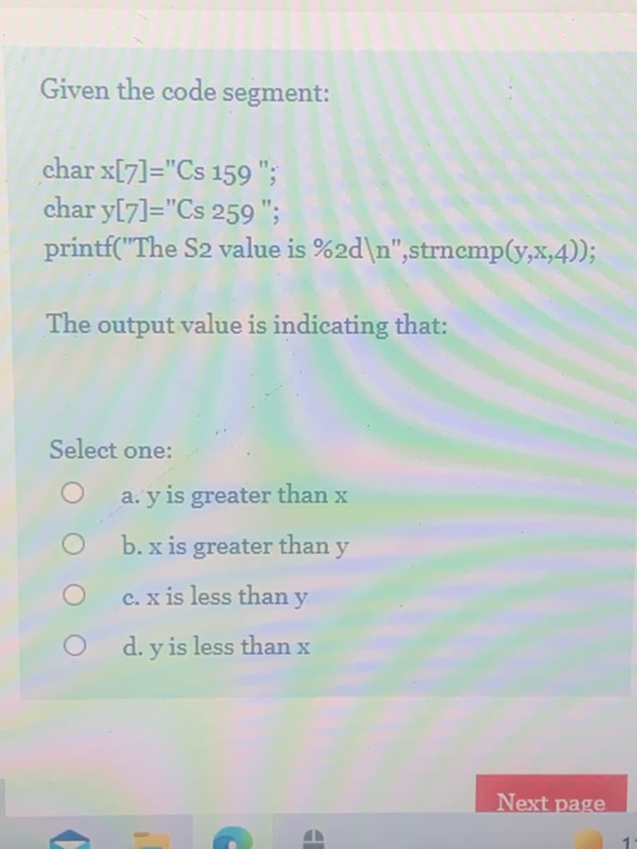 Given the code segment:
char x[7]="Cs 159 ";
char y[7]="Cs 259 ";
printf("The S2 value is %2d\n",strnemp(y,x,4));
The output value is indicating that:
Select one:
a. y is greater than x
b. x is greater than y
C. x is less than y
d. y is less than x
Next page
