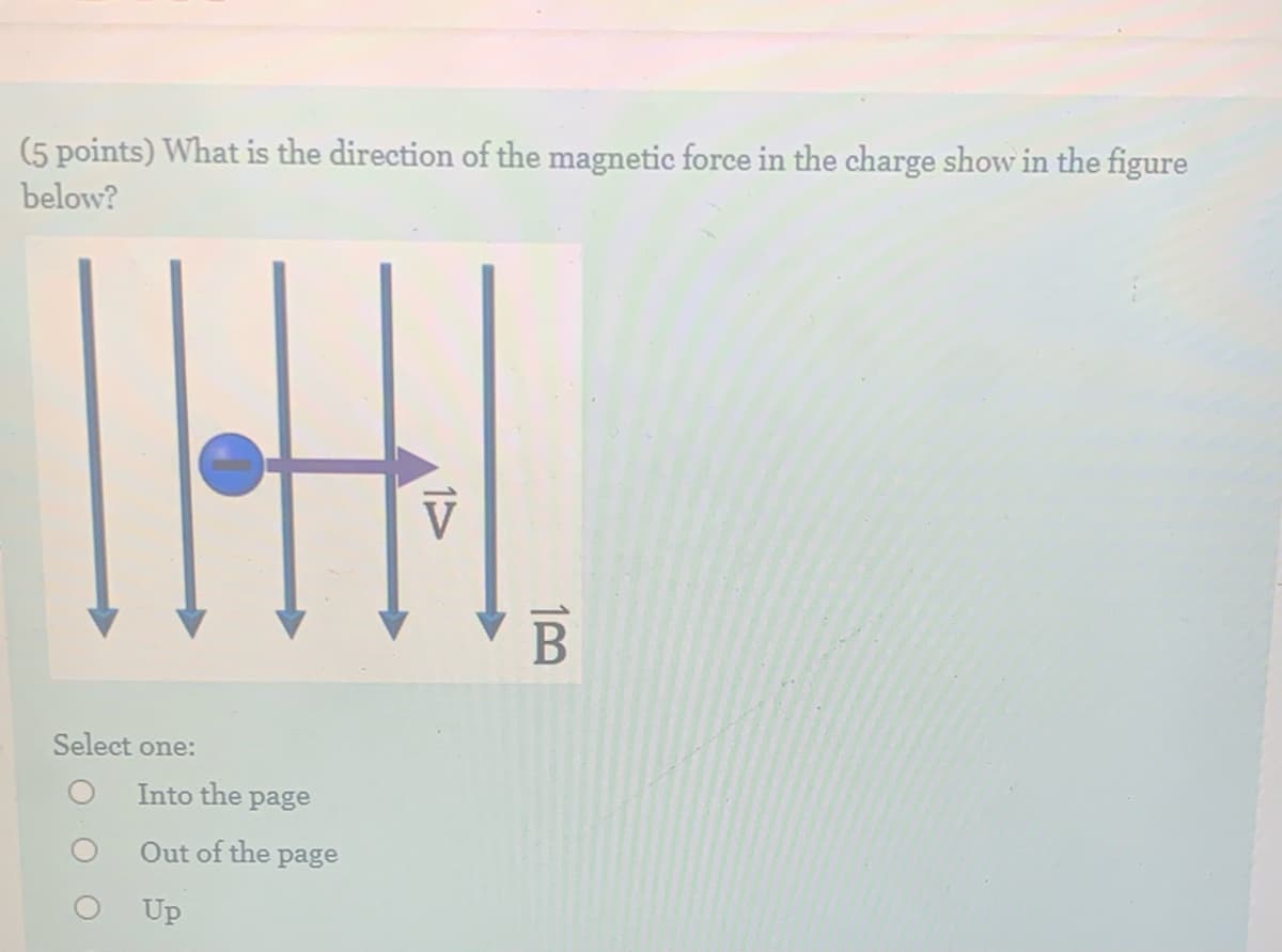 (5 points) What is the direction of the magnetic force in the charge show in the figure
below?
Select one:
Into the page
Out of the page
Up
