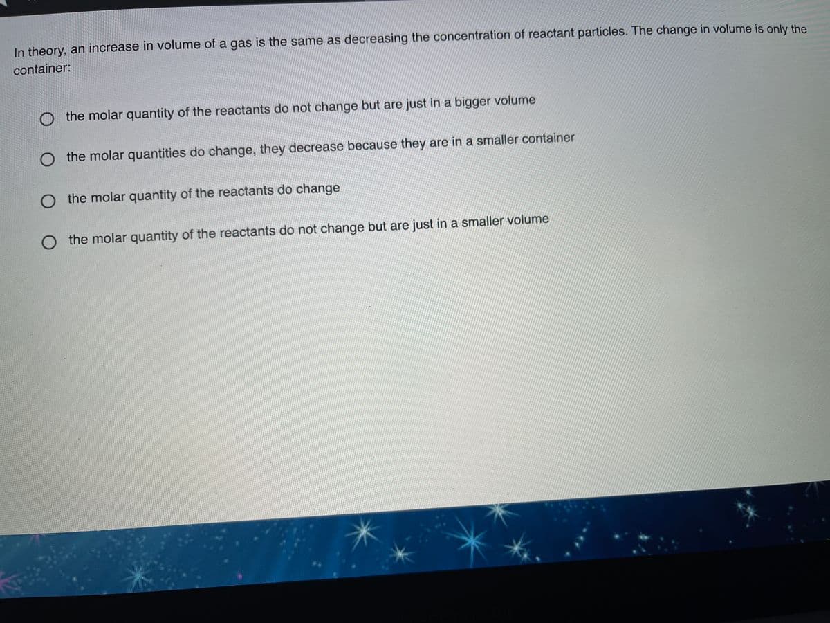 In theory, an increase in volume of a gas is the same as decreasing the concentration of reactant particles. The change in volume is only the
container:
the molar quantity of the reactants do not change but are just in a bigger volume
the molar quantities do change, they decrease because they are in a smaller container
O the molar quantity of the reactants do change
O the molar quantity of the reactants do not change but are just in a smaller volume
