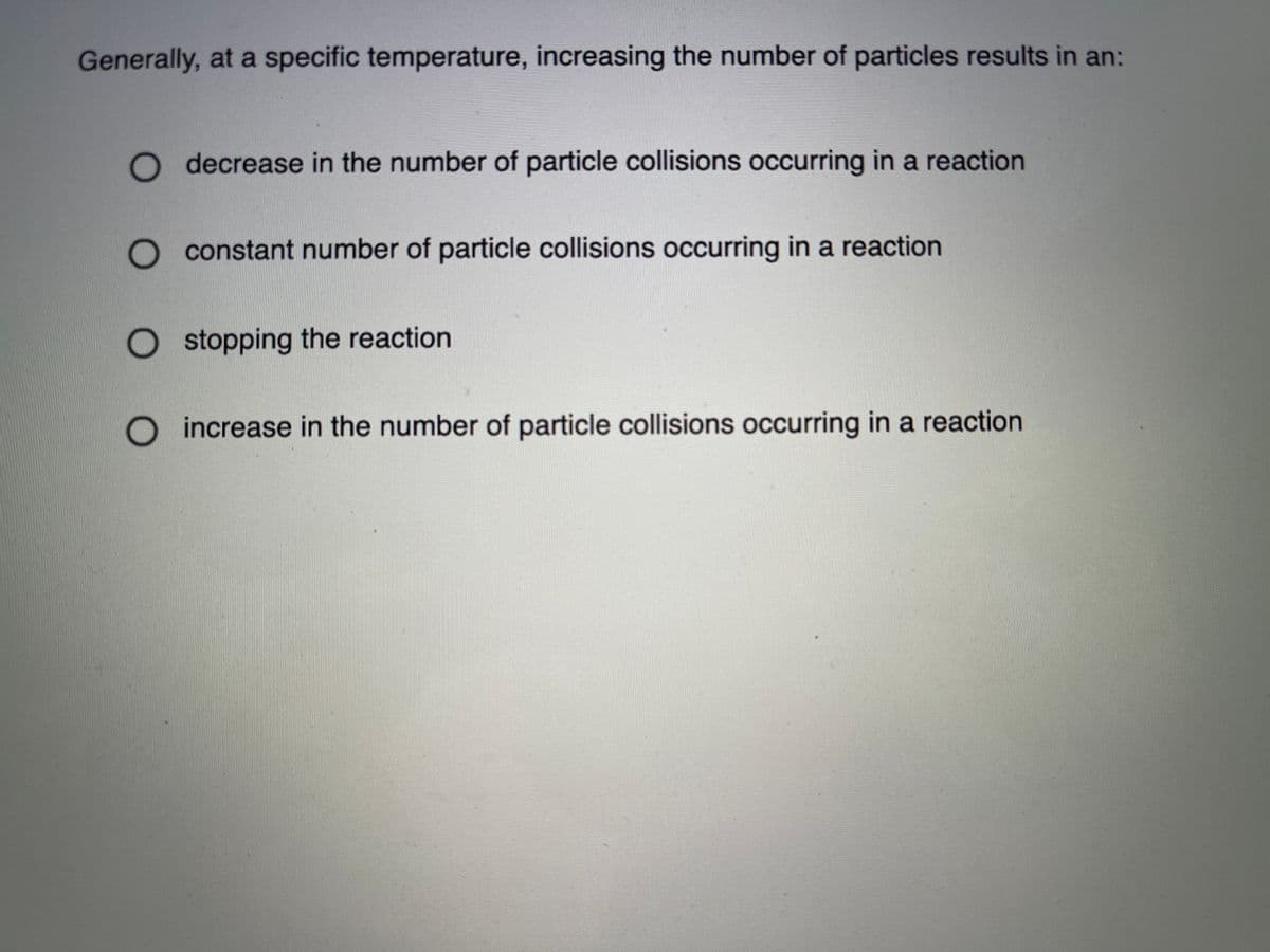 Generally, at a specific temperature, increasing the number of particles results in an:
O decrease in the number of particle collisions occurring in a reaction
O constant number of particle collisions occurring in a reaction
O stopping the reaction
O increase in the number of particle collisions occurring in a reaction
