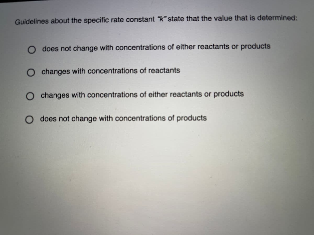 Guidelines about the specific rate constant "k" state that the value that is determined:
does not change with concentrations of either reactants or products
changes with concentrations of reactants
changes with concentrations of either reactants or products
O does not change with concentrations of products
