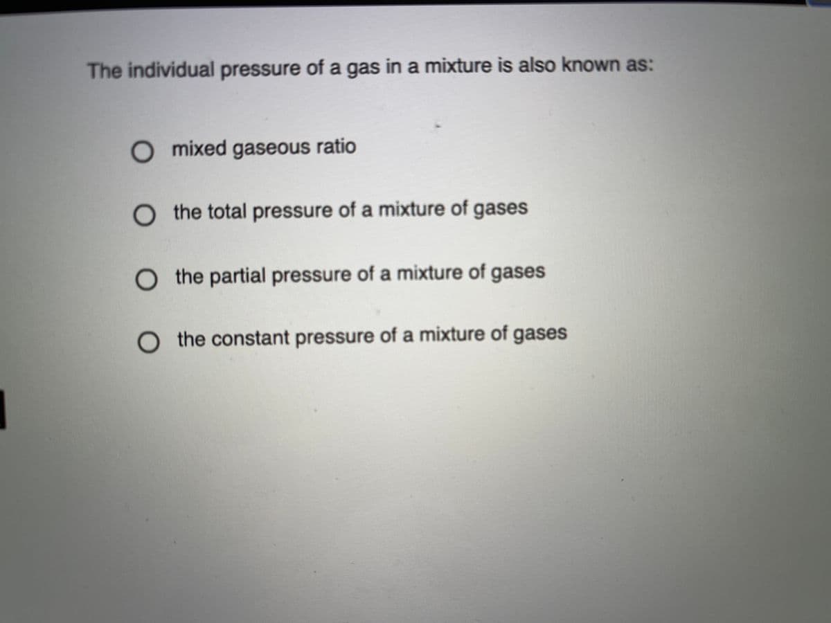 The individual pressure of a gas in a mixture is also known as:
O mixed gaseous ratio
O the total pressure of a mixture of gases
the partial pressure of a mixture of gases
O the constant pressure of a mixture of gases
