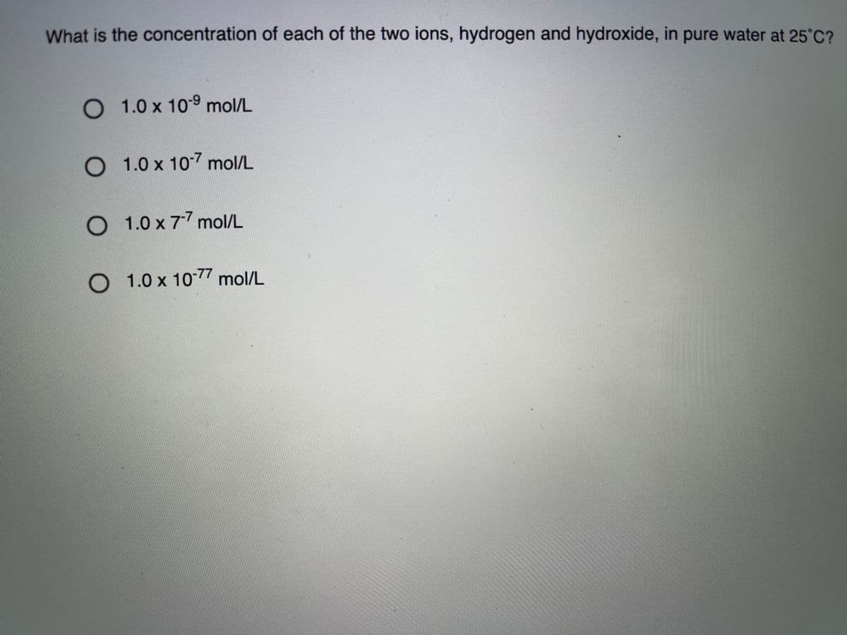 What is the concentration of each of the two ions, hydrogen and hydroxide, in pure water at 25°C?
O 1.0 x 109 mol/L
O 1.0 x 107 mol/L
O 1.0 x 77 mol/L
O 1.0 x 10-77 mol/L
