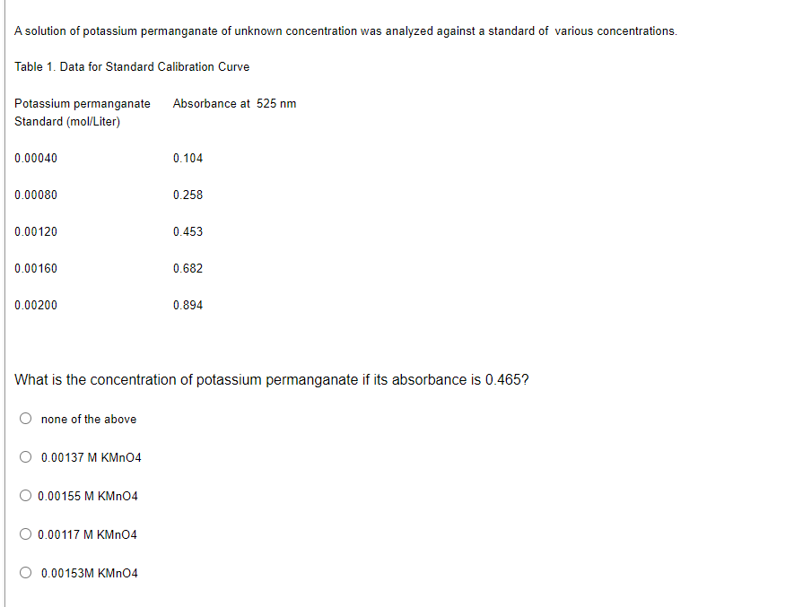 A solution of potassium permanganate of unknown concentration was analyzed against a standard of various concentrations.
Table 1. Data for Standard Calibration Curve
Absorbance at 525 nm
Potassium permanganate
Standard (mol/Liter)
0.00040
0.104
0.00080
0.258
0.00120
0.453
0.00160
0.682
0.00200
0.894
What is the concentration of potassium permanganate if its absorbance is 0.465?
none of the above
0.00137 M KMnO4
O 0.00155 M KMnO4
0.00117 M KMnO4
0.00153M KMnO4