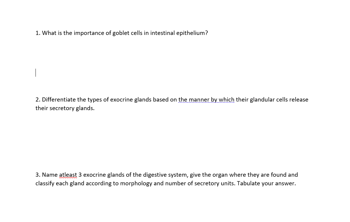 1. What is the importance of goblet cells in intestinal epithelium?
|
2. Differentiate the types of exocrine glands based on the manner by which their glandular cells release
their secretory glands.
3. Name atleast 3 exocrine glands of the digestive system, give the organ where they are found and
classify each gland according to morphology and number of secretory units. Tabulate your answer.
