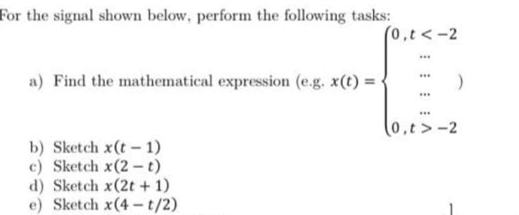 For the signal shown below, perform the following tasks:
(0,t<-2
...
a) Find the mathematical expression (e.g. x(t) =
0,t>-2
b) Sketch x(t- 1)
c) Sketch x(2-t)
d) Sketch x(2t + 1)
e) Sketch x(4 - t/2)
