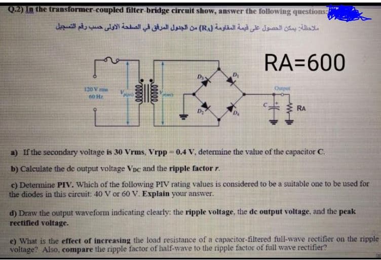 Q.2) In the transformer-coupled filter bridge circuit show, answer the following questions:
ملاحظة: يمكن الحصول على قيمة المقاومة )RA( من الجدول المرفق في الصلحة الأولى حسب رقم التعجيل
RA=600
120 V ms
Output
60 Hz
RA
a) If the secondary voltage is 30 Vrms, Vrpp = 0.4 V, determine the value of the capacitor C.
b) Calculate the de output voltage VDc and the ripple factor r.
c) Determine PIV. Which of the following PIV rating values is considered to be a suitable one to be used for
the diodes in this circuit: 40 V or 60 V. Explain your answer.
d) Draw the output waveform indicating clearly: the ripple voltage, the de output voltage, and the peak
rectifled voltage.
e) What is the effect of increasing the load resistance of a capacitor-filtered full-wave rectifier on the ripple
voltage? Also, compare the ripple factor of half-wave to the ripple factor of full wave rectifier?
ellee
