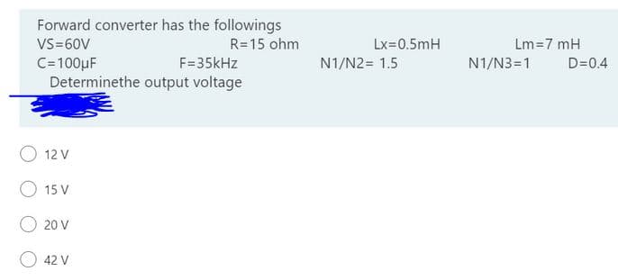 Forward converter has the followings
R=15 ohm
VS=60V
Lx=0.5mH
Lm=7 mH
C=100µF
F=35kHz
N1/N2= 1.5
N1/N3=1
D=0.4
Determinethe output voltage
O 12 V
O 15 V
O 20 V
42 V
