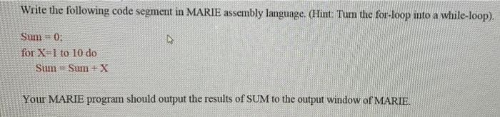 Write the following code segment in MARIE assembly language. (Hint: Tum the for-loop into a while-loop).
Sum 0:
for X-1 to 10 do
Sum = Sum +X
Your MARIE program should output the results of SUM to the output window of MARIE
