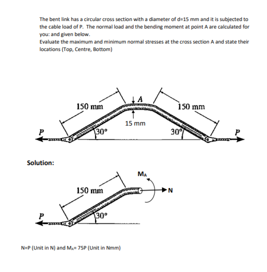 The bent link has a circular cross section with a diameter of d=15 mm and it is subjected to
the cable load of P. The normal load and the bending moment at point A are calculated for
you: and given below.
Evaluate the maximum and minimum normal stresses at the cross section A and state their
locations (Top, Centre, Bottom)
150 mm
is0 mm
15 mm
P
30
30
Solution:
MA
150 mm
P
30
N=P (Unit in N) and Ma= 75P (Unit in Nmm)
