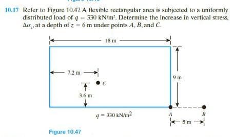 10.17 Refer to Figure 10.47. A flexible rectangular area is subjected to a uniformly
distributed load of q = 330 kN/m'. Determine the increase in vertical stress,
Ao , at a depth of z - 6 m under points A, B, and C.
18 m
- 7.2 m
9 m
3.6 m
B
q = 330 kN/m2
+ 5m
Figure 10.47
