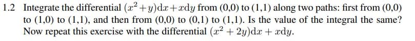 1.2 Integrate the differential (x2 +y)dx+xdy from (0,0) to (1,1) along two paths: first from (0,0)
to (1,0) to (1,1), and then from (0,0) to (0,1) to (1,1). Is the value of the integral the same?
Now repeat this exercise with the differential (x² + 2y)dx + xdy.
