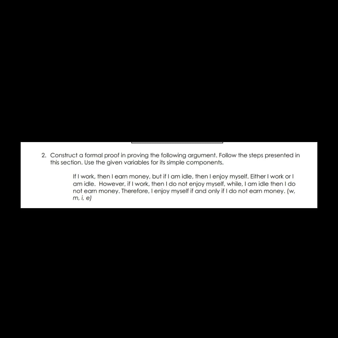 2. Construct a formal proof in proving the following argument. Follow the steps presented in
this section. Use the given variables for its simple components.
If I work, thenlearn money, but if I am idle, then I enjoy myself. Either I work or I
am idle. However, if I work, then I do not enjoy myself, while, I am idle then I do
not earn money. Therefore, I enjoy myself if and only if I do not earn money. (w,
m, i, e)
