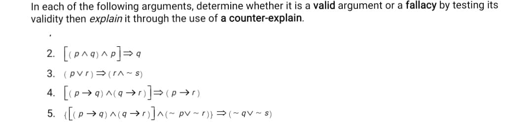 In each of the following arguments, determine whether it is a valid argument or a fallacy by testing its
validity then explain it through the use of a counter-explain.
2. [(pA9) Ap]=q
3. (pvr)→(I^~ s)
5. ([(P→9) ^(9 →]~ pv ~ r)} =(~qv~ s)
