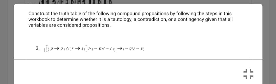 Construct the truth table of the following compound propositions by following the steps in this
workbook to determine whether it is a tautology, a contradiction, or a contingency given that all
variables are considered propositions.
3. [p>9)^cr → s) ]^(~ pv ~ r)} →~qV~ 8)
