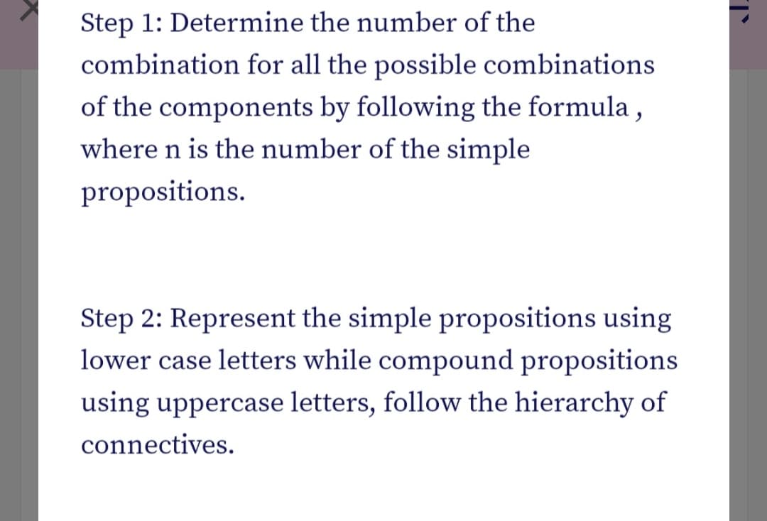 Step 1: Determine the number of the
combination for all the possible combinations
of the components by following the formula ,
where n is the number of the simple
propositions.
Step 2: Represent the simple propositions using
lower case letters while compound propositions
using uppercase letters, follow the hierarchy of
connectives.
