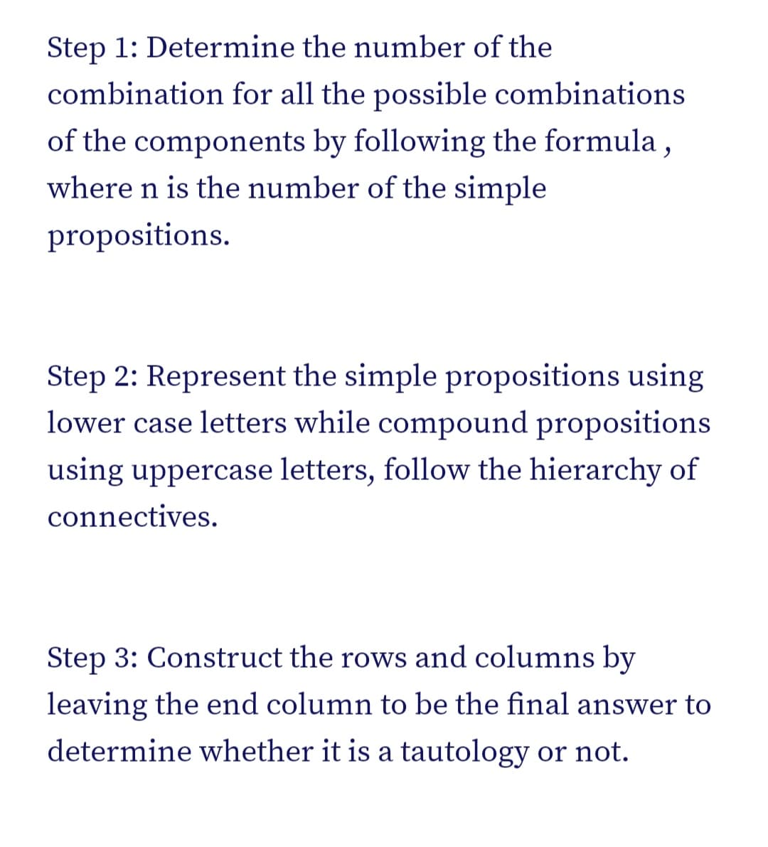 Step 1: Determine the number of the
combination for all the possible combinations
of the components by following the formula ,
where n is the number of the simple
propositions.
Step 2: Represent the simple propositions using
lower case letters while compound propositions
using uppercase letters, follow the hierarchy of
connectives.
Step 3: Construct the rows and columns by
leaving the end column to be the final answer to
determine whether it is a tautology or not.
