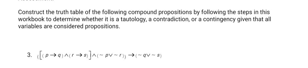 Construct the truth table of the following compound propositions by following the steps in this
workbook to determine whether it is a tautology, a contradiction, or a contingency given that all
variables are considered propositions.
3. ([(p→4)^cr→s]^(~ pv ~r)) →(~qv ~ s)
