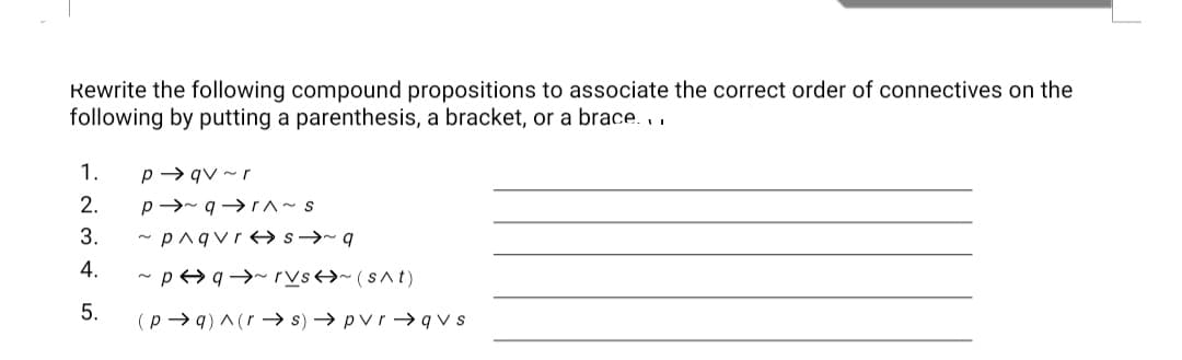 Rewrite the following compound propositions to associate the correct order of connectives on the
following by putting a parenthesis, a bracket, or a brace. .
1.
p → qv ~r
2.
p→- q→ r^~s
3.
- pnqvr s→~q
4.
- p>q →~rVs>~(s^t)
5.
(p → q) ^(r –→ s) → pvr → q v s
