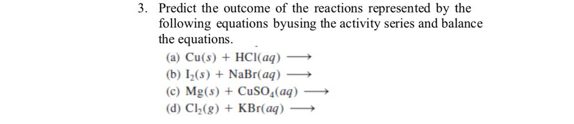 3. Predict the outcome of the reactions represented by the
following equations byusing the activity series and balance
the equations.
(a) Cu(s) + HCI(aq)
(b) I2(s) + NaBr(aq)
(c) Mg(s) + CuSO,(aq)
(d) C2(g) + KBr(aq) ·
