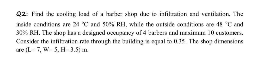 Q2: Find the cooling load of a barber shop due to infiltration and ventilation. The
inside conditions are 24 °C and 50% RH, while the outside conditions are 48 °C and
30% RH. The shop has a designed occupancy of 4 barbers and maximum 10 customers.
Consider the infiltration rate through the building is equal to 0.35. The shop dimensions
are (L= 7, W= 5, H= 3.5) m.
