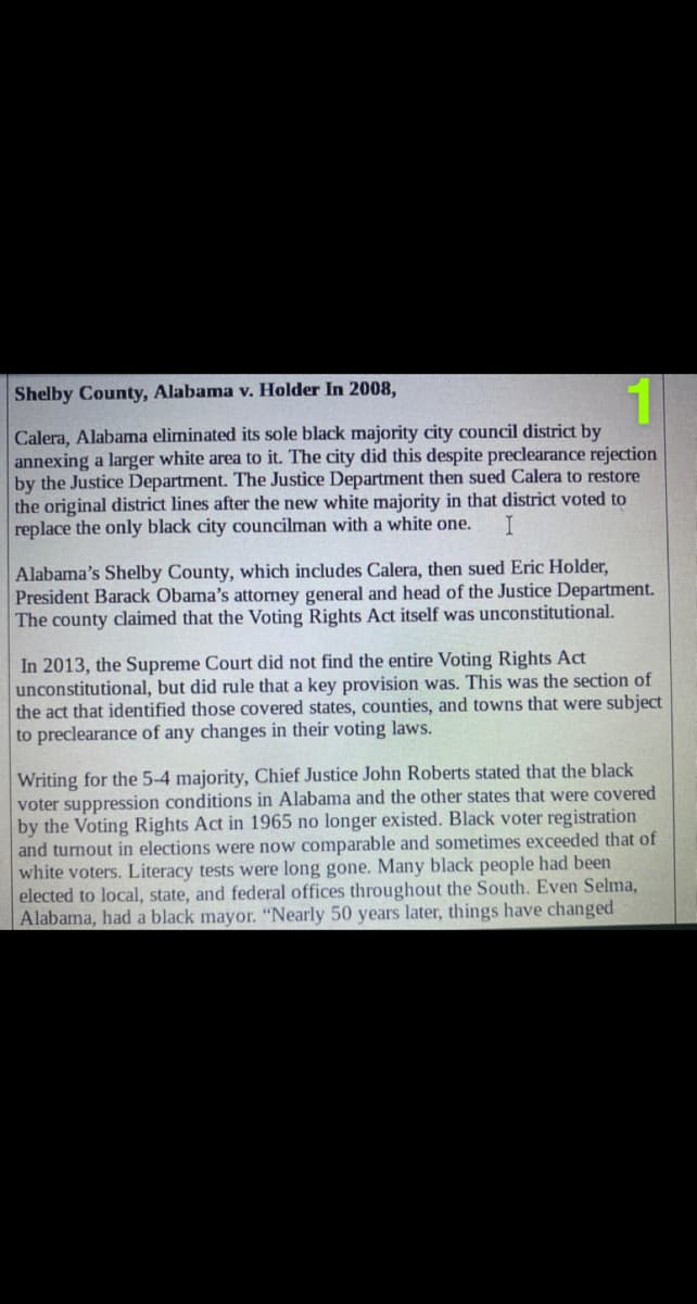 Shelby County, Alabama v. Holder In 2008,
Calera, Alabama eliminated its sole black majority city council district by
annexing a larger white area to it. The city did this despite preclearance rejection
by the Justice Department. The Justice Department then sued Calera to restore
the original district lines after the new white majority in that district voted to
replace the only black city councilman with a white one.
Alabama's Shelby County, which includes Calera, then sued Eric Holder,
President Barack Obama's attorney general and head of the Justice Department.
The county claimed that the Voting Rights Act itself was unconstitutional.
In 2013, the Supreme Court did not find the entire Voting Rights Act
unconstitutional, but did rule that a key provision was. This was the section of
the act that identified those covered states, counties, and towns that were subject
to preclearance of any changes in their voting laws.
Writing for the 5-4 majority, Chief Justice John Roberts stated that the black
voter suppression conditions in Alabama and the other states that were covered
by the Voting Rights Act in 1965 no longer existed. Black voter registration
and turnout in elections were now comparable and sometimes exceeded that of
white voters. Literacy tests were long gone. Many black people had been
elected to local, state, and federal offices throughout the South. Even Selma,
Alabama, had a black mayor. "Nearly 50 years later, things have changed
