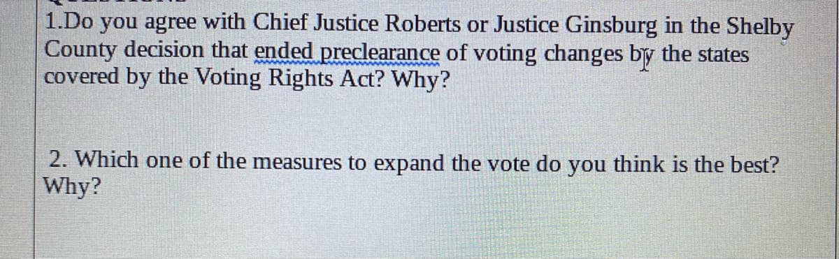 1.Do you agree with Chief Justice Roberts or Justice Ginsburg in the Shelby
County decision that ended preclearance of voting changes by the states
covered by the Voting Rights Act? Why?
2. Which one of the measures to expand the vote do you think is the best?
Why?
