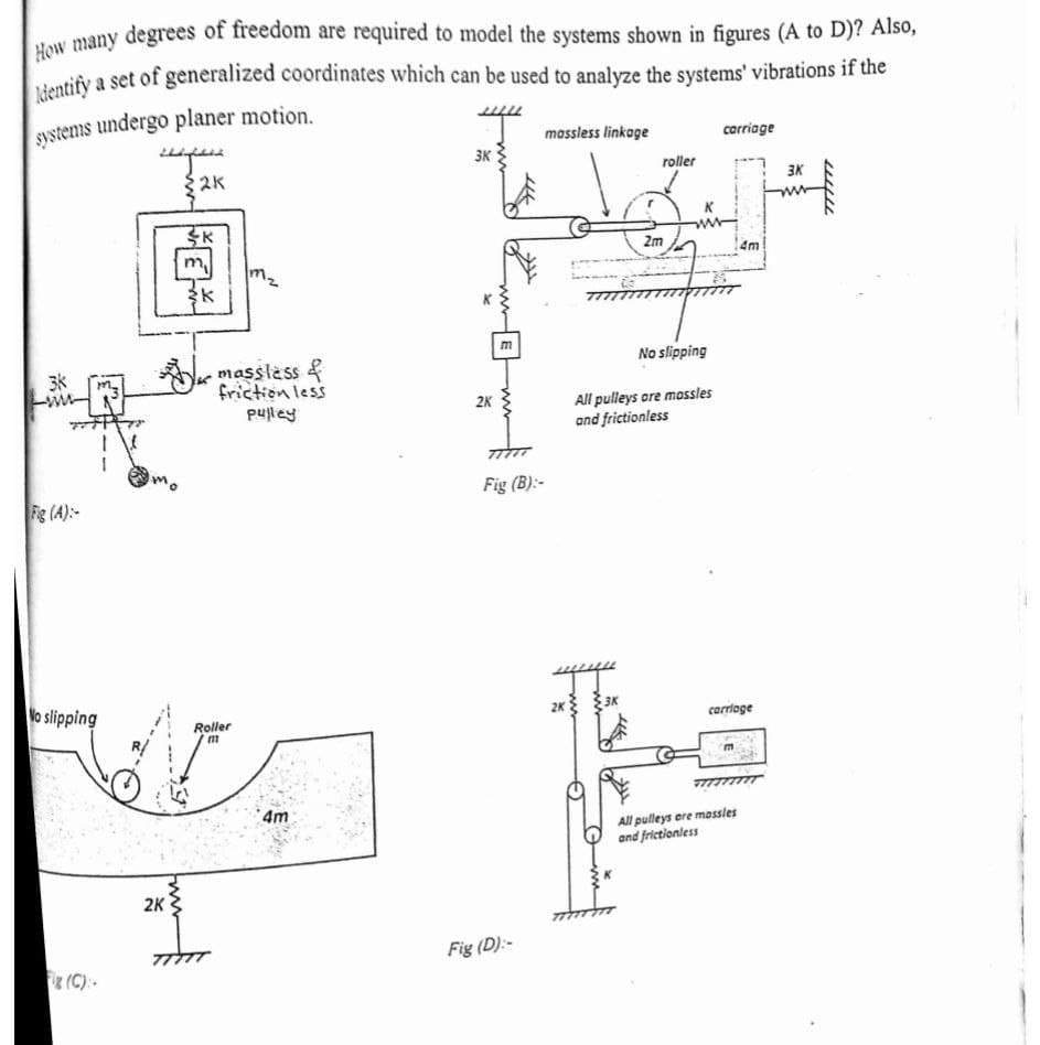 How many degrees of freedom are required to model the systems shown in figures (A to D)? Also,
a set of generalized coordinates which can be used to analyze the systems' vibrations if the
systems undergo planer motion.
massless linkage
carriage
3K
$2K
roller
3K
2m
4m
m
No slipping
massless &
friction less
pufley
3水
m
All pulleys ore mossles
and frictionless
2K
Fig (B):-
Fg (A):-
lo slipping
2K 3K
Roller
carrioge
4m
All pulleys ere massles
and frictionless
2K
Fig (D):-
(C):-
