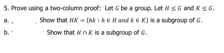 5. Prove using a two-column proof: Let G be a group. Let H < G and K < G.
Show that HK = {hk : h € H and k e K} is a subgroup of G.
a. .
b.
Show that H OK is a subgroup of G.
