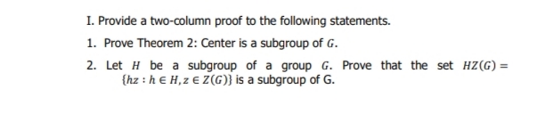 I. Provide a two-column proof to the following statements.
1. Prove Theorem 2: Center is a subgroup of G.
2. Let H be a subgroup of a group G. Prove that the set HZ(G) =
{hz : h e H, z € Z(G)} is a subgroup of G.
%3D
