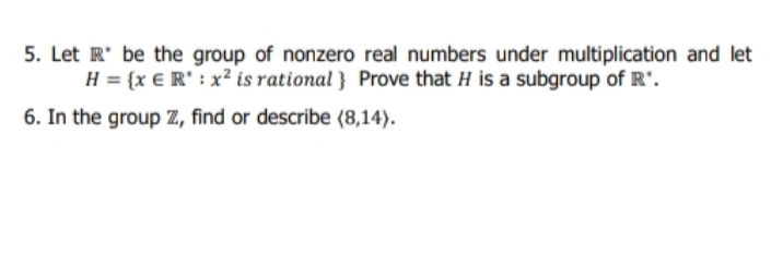 5. Let R' be the group of nonzero real numbers under multiplication and let
H = {x € R' : x² is rational } Prove that H is a subgroup of R".
6. In the group Z, find or describe (8,14).
