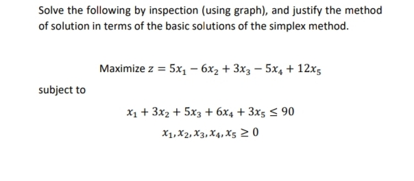 Solve the following by inspection (using graph), and justify the method
of solution in terms of the basic solutions of the simplex method.
Maximize z = 5x1 - 6x2 + 3x3 – 5x4 + 12x5
subject to
x1 + 3x2 + 5x3 + 6x4 + 3x5 < 90
X1, X2, X3, X4, X5 2 0
