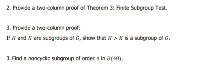 2. Provide a two-column proof of Theorem 3: Finite Subgroup Test.
3. Provide a two-column proof:
If H and K are subgroups of G, show that H > K is a subgroup of G.
3. Find a noncyclic subgroup of order 4 in U(40).
