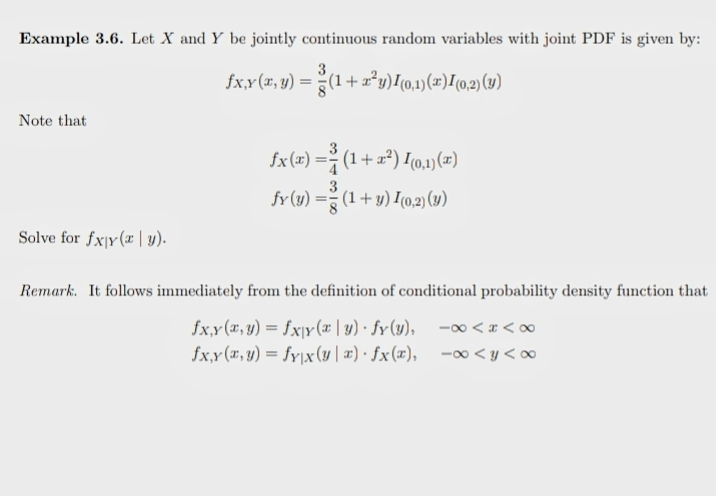 Example 3.6. Let X and Y be jointly continuous random variables with joint PDF is given by:
3
fx,x(r, y) = (1 + a°y)[(0,1)(=)[(0,2) (1)
Note that
fx(x) =÷ (1 + a²) I0,1)(x)
fr(y) =-
(1+y) I(0,2) (y)
Solve for fxjy(æ | y).
Remark. It follows immediately from the definition of conditional probability density function that
fx,x(x, y) = fxjy(x | y) · fy(y), -o∞ < x < ∞
fx,y (x, y) = fy|x(y | æ) · fx(x), - <y <o∞
