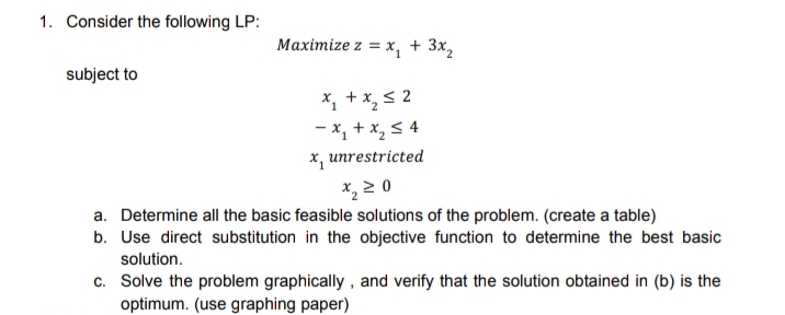 1. Consider the following LP:
Maximize z = x, + 3x,
subject to
X, + x, s 2
- x, + x, 5 4
x, unrestricted
*, 2 0
a. Determine all the basic feasible solutions of the problem. (create a table)
b. Use direct substitution in the objective function to determine the best basic
solution.
c. Solve the problem graphically , and verify that the solution obtained in (b) is the
optimum. (use graphing paper)
