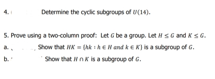 4.
Determine the cyclic subgroups of U(14).
5. Prove using a two-column proof: Let G be a group. Let H <G and K < G.
a. .
Show that HK = {hk : h ɛ H and k e K} is a subgroup of G.
b. -
Show that H O K is a subgroup of G.
